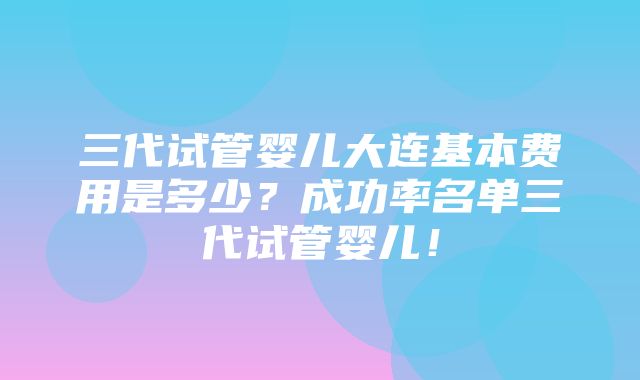 三代试管婴儿大连基本费用是多少？成功率名单三代试管婴儿！