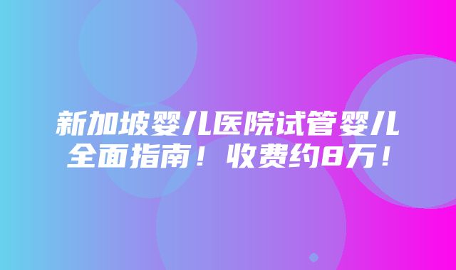 新加坡婴儿医院试管婴儿全面指南！收费约8万！