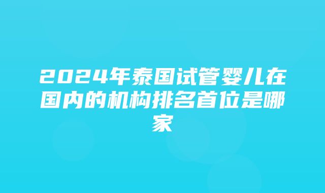 2024年泰国试管婴儿在国内的机构排名首位是哪家