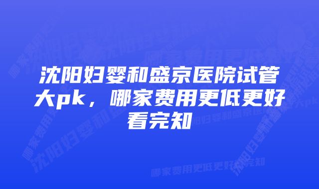 沈阳妇婴和盛京医院试管大pk，哪家费用更低更好看完知