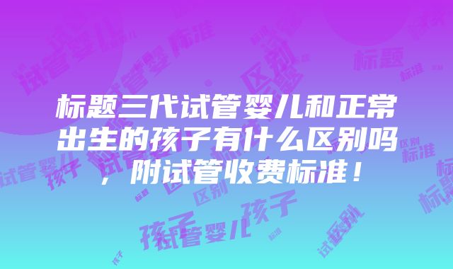 标题三代试管婴儿和正常出生的孩子有什么区别吗，附试管收费标准！