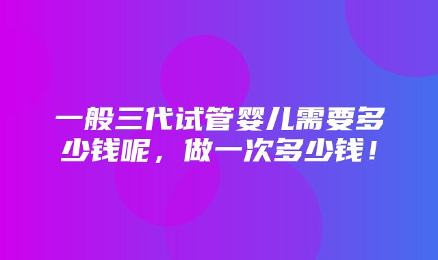 一般三代试管婴儿需要多少钱呢，做一次多少钱！