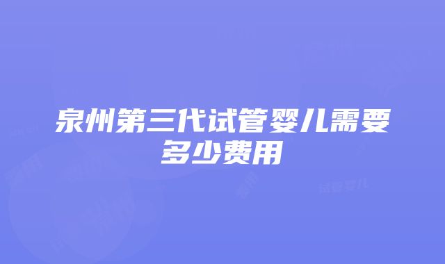 泉州第三代试管婴儿需要多少费用