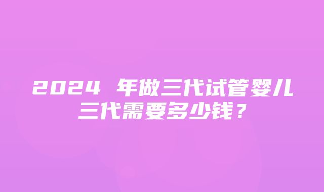 2024 年做三代试管婴儿三代需要多少钱？