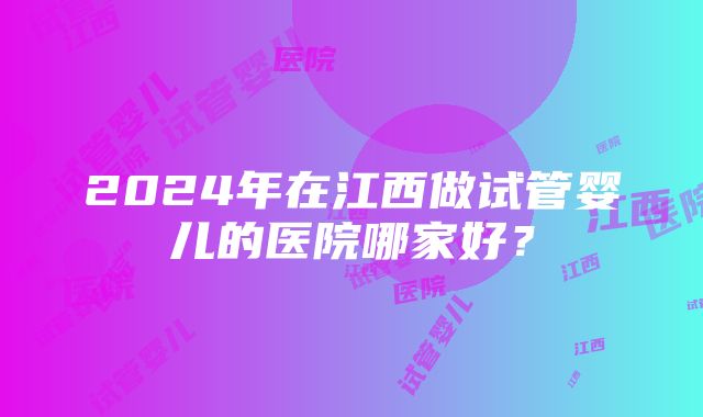 2024年在江西做试管婴儿的医院哪家好？