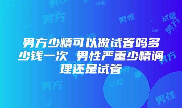 男方少精可以做试管吗多少钱一次 男性严重少精调理还是试管