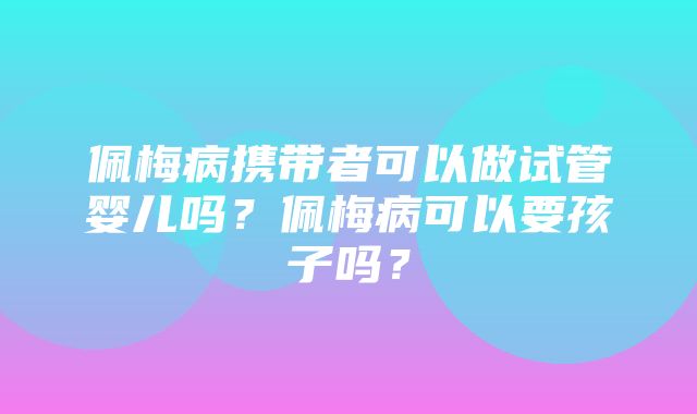 佩梅病携带者可以做试管婴儿吗？佩梅病可以要孩子吗？