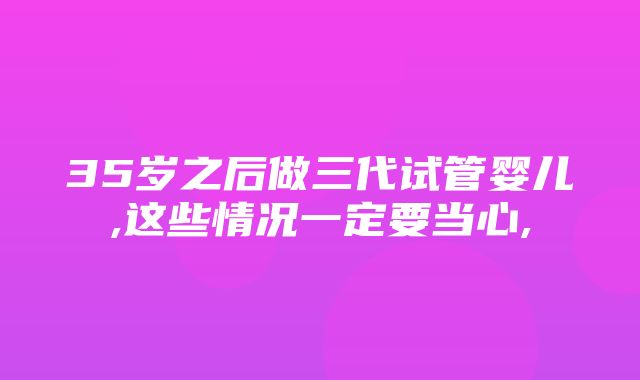 35岁之后做三代试管婴儿,这些情况一定要当心,