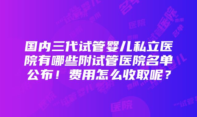 国内三代试管婴儿私立医院有哪些附试管医院名单公布！费用怎么收取呢？