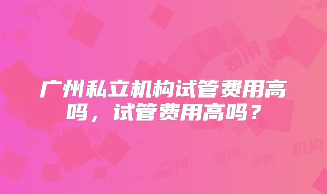 广州私立机构试管费用高吗，试管费用高吗？