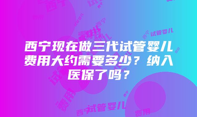 西宁现在做三代试管婴儿费用大约需要多少？纳入医保了吗？