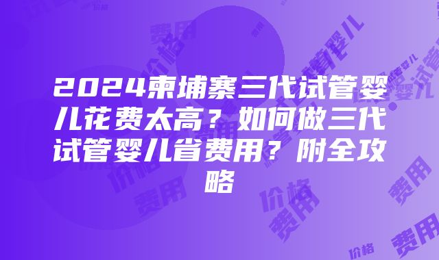 2024柬埔寨三代试管婴儿花费太高？如何做三代试管婴儿省费用？附全攻略