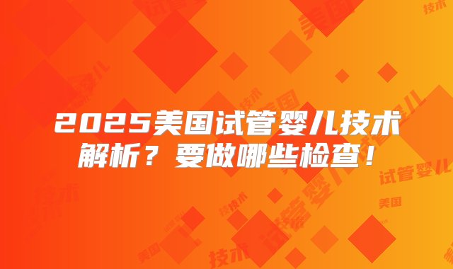 2025美国试管婴儿技术解析？要做哪些检查！