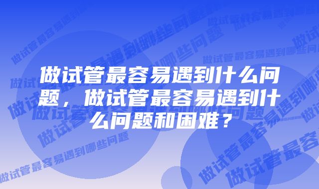 做试管最容易遇到什么问题，做试管最容易遇到什么问题和困难？