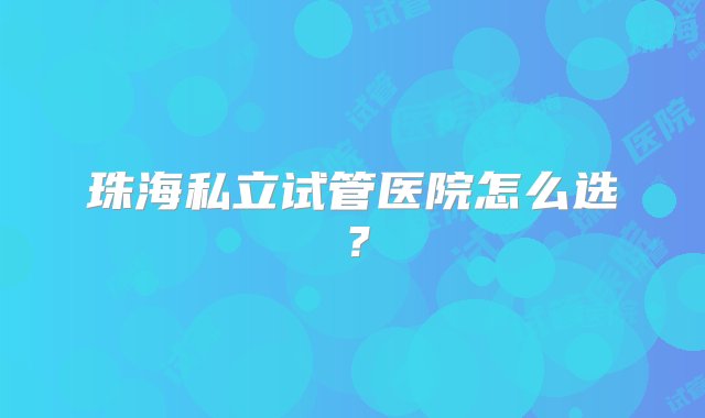 珠海私立试管医院怎么选？