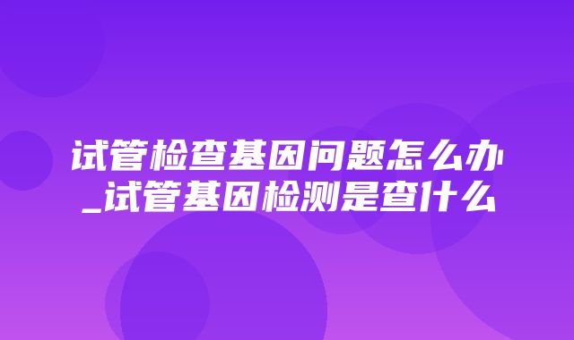 试管检查基因问题怎么办_试管基因检测是查什么