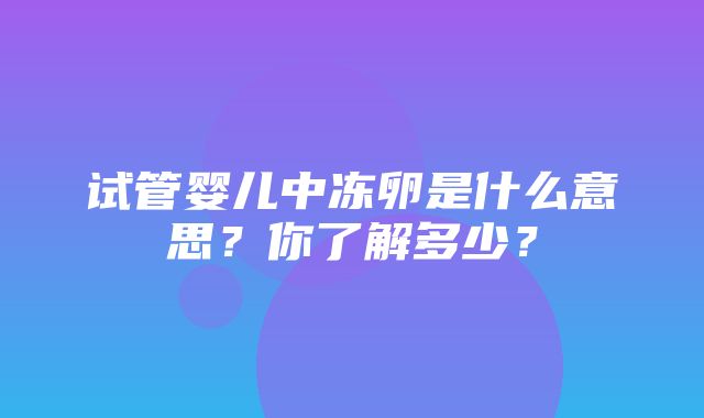 试管婴儿中冻卵是什么意思？你了解多少？