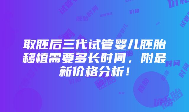 取胚后三代试管婴儿胚胎移植需要多长时间，附最新价格分析！