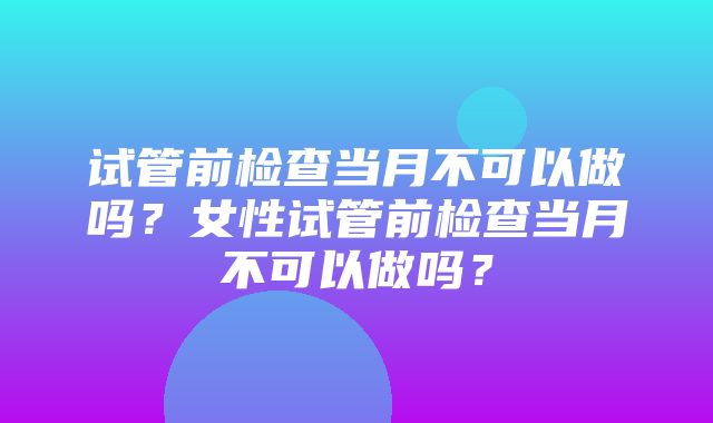 试管前检查当月不可以做吗？女性试管前检查当月不可以做吗？