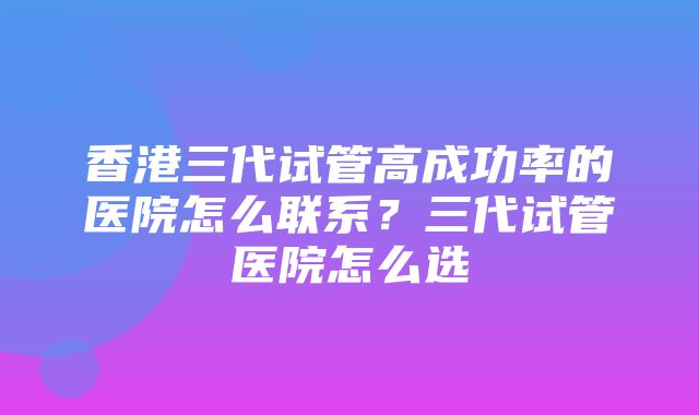 香港三代试管高成功率的医院怎么联系？三代试管医院怎么选