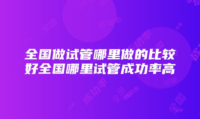 全国做试管哪里做的比较好全国哪里试管成功率高