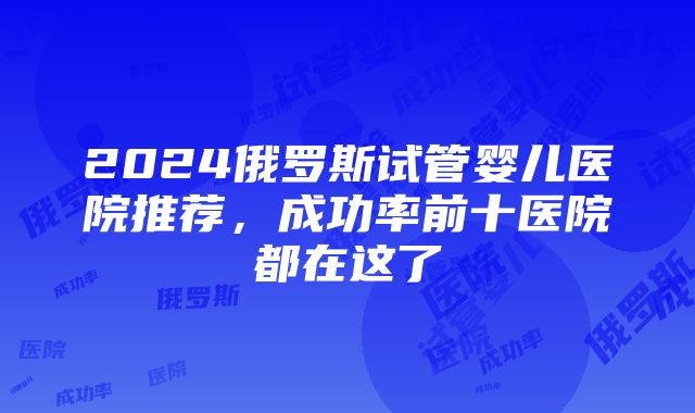 2024俄罗斯试管婴儿医院推荐，成功率前十医院都在这了