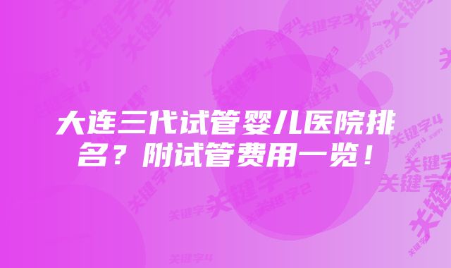 大连三代试管婴儿医院排名？附试管费用一览！