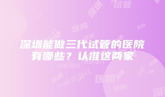 深圳能做三代试管的医院有哪些？认准这两家