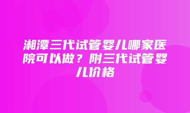 湘潭三代试管婴儿哪家医院可以做？附三代试管婴儿价格