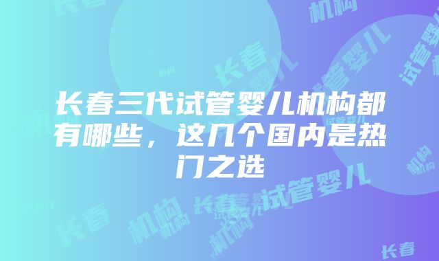 长春三代试管婴儿机构都有哪些，这几个国内是热门之选