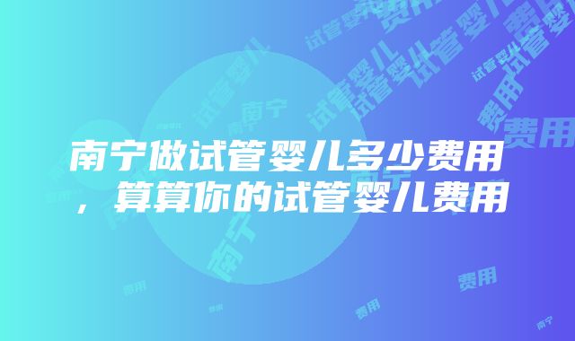 南宁做试管婴儿多少费用，算算你的试管婴儿费用