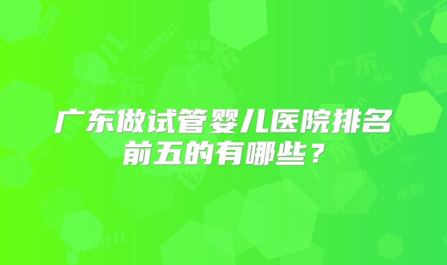 广东做试管婴儿医院排名前五的有哪些？