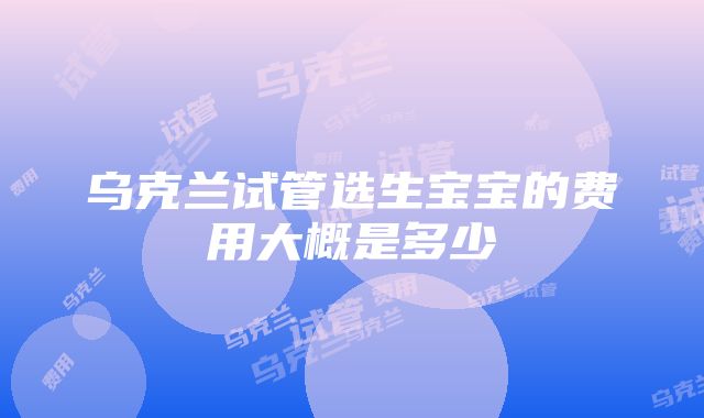 乌克兰试管选生宝宝的费用大概是多少