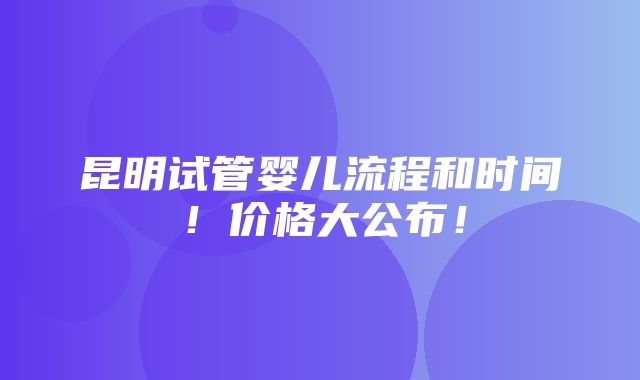 昆明试管婴儿流程和时间！价格大公布！