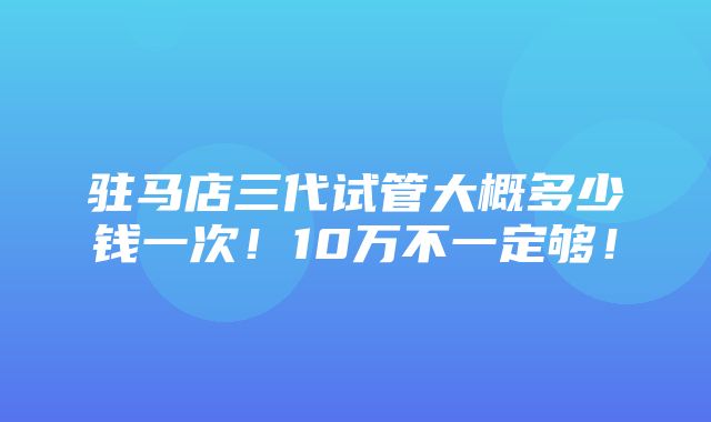 驻马店三代试管大概多少钱一次！10万不一定够！