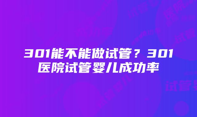 301能不能做试管？301医院试管婴儿成功率