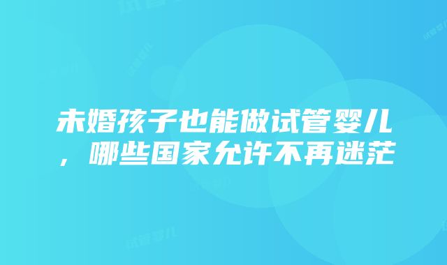 未婚孩子也能做试管婴儿，哪些国家允许不再迷茫