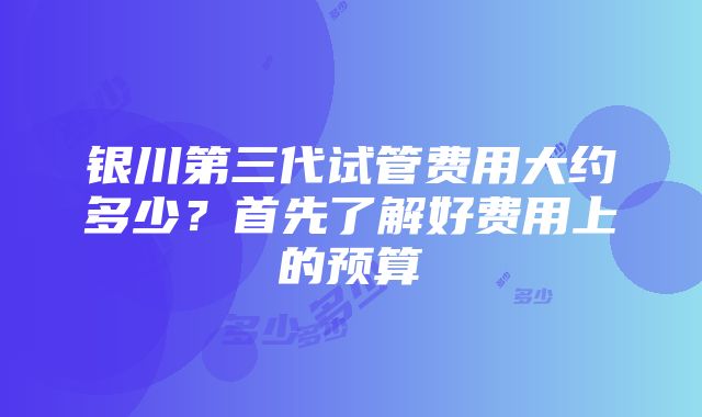 银川第三代试管费用大约多少？首先了解好费用上的预算