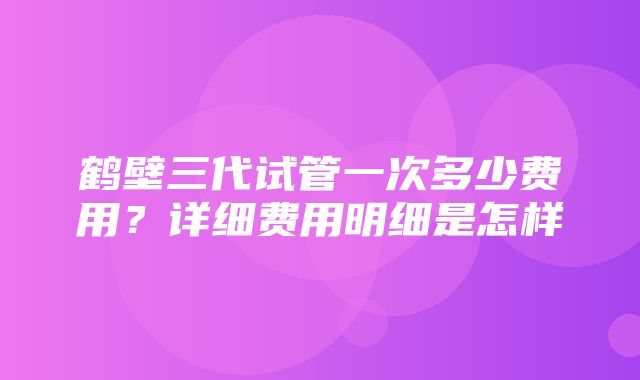 鹤壁三代试管一次多少费用？详细费用明细是怎样