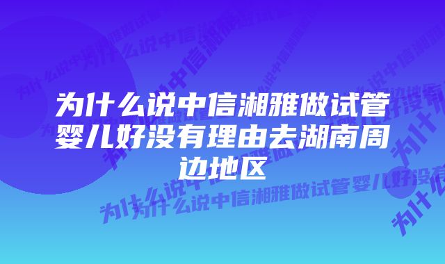 为什么说中信湘雅做试管婴儿好没有理由去湖南周边地区