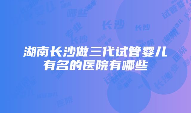 湖南长沙做三代试管婴儿有名的医院有哪些