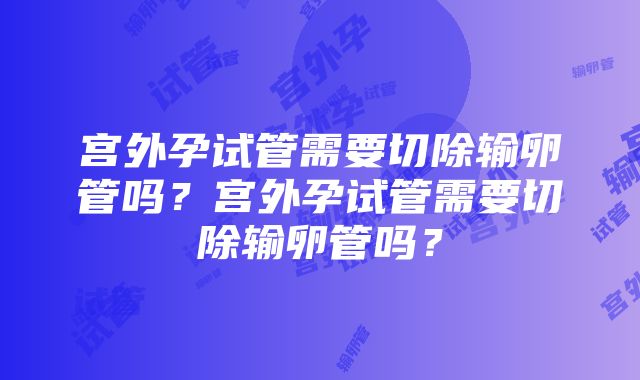 宫外孕试管需要切除输卵管吗？宫外孕试管需要切除输卵管吗？