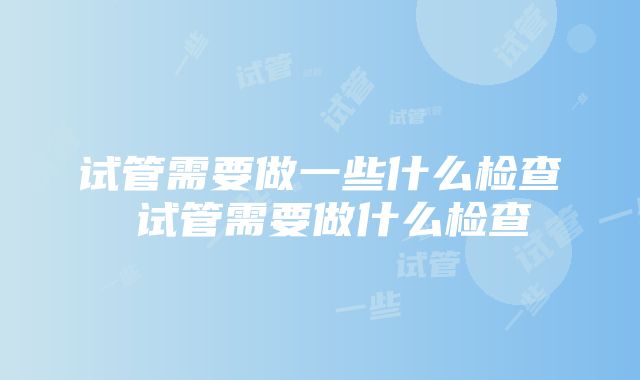 试管需要做一些什么检查 试管需要做什么检查