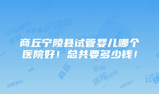 商丘宁陵县试管婴儿哪个医院好！总共要多少钱！