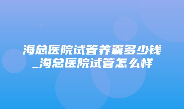 海总医院试管养囊多少钱_海总医院试管怎么样