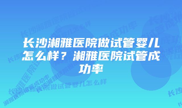 长沙湘雅医院做试管婴儿怎么样？湘雅医院试管成功率