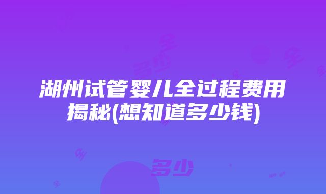 湖州试管婴儿全过程费用揭秘(想知道多少钱)