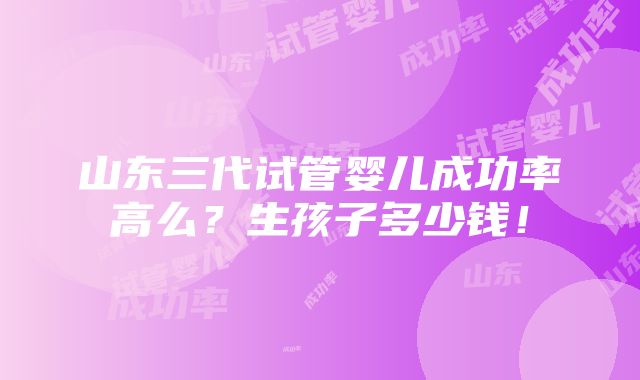 山东三代试管婴儿成功率高么？生孩子多少钱！