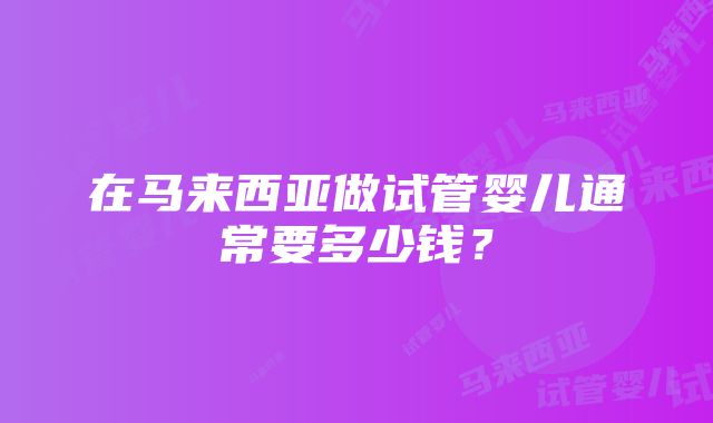 在马来西亚做试管婴儿通常要多少钱？