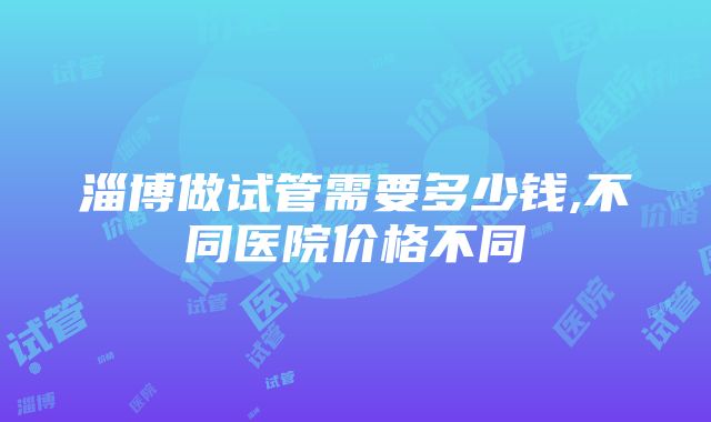 淄博做试管需要多少钱,不同医院价格不同